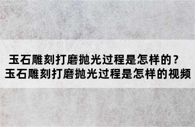 玉石雕刻打磨抛光过程是怎样的？ 玉石雕刻打磨抛光过程是怎样的视频